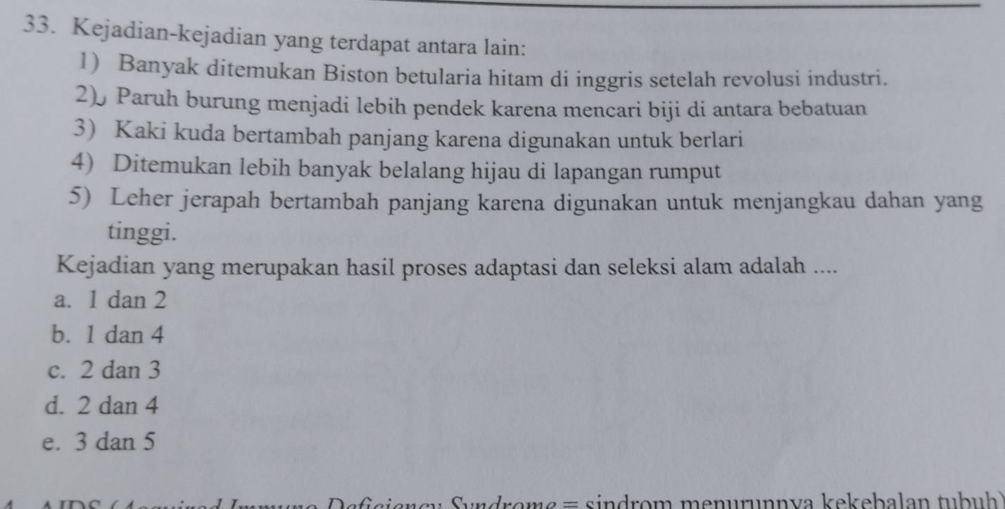 Kejadian-kejadian yang terdapat antara lain:
1) Banyak ditemukan Biston betularia hitam di inggris setelah revolusi industri.
2) Paruh burung menjadi lebih pendek karena mencari biji di antara bebatuan
3) Kaki kuda bertambah panjang karena digunakan untuk berlari
4) Ditemukan lebih banyak belalang hijau di lapangan rumput
5) Leher jerapah bertambah panjang karena digunakan untuk menjangkau dahan yang
tinggi.
Kejadian yang merupakan hasil proses adaptasi dan seleksi alam adalah ....
a. 1 dan 2
b. 1 dan 4
c. 2 dan 3
d. 2 dan 4
e. 3 dan 5
Oeficiençy Syndrome = sindrom menurunnva kekebalan tubuh)