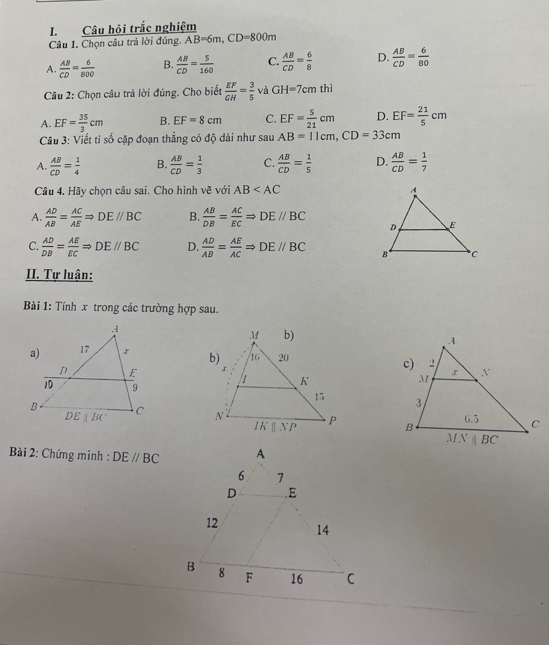 Câu hỏi trắc nghiệm
Câu 1. Chọn câu trả lời đúng. AB=6m,CD=800m
D.
A.  AB/CD = 6/800   AB/CD = 5/160  C.  AB/CD = 6/8   AB/CD = 6/80 
B.
Câu 2: Chọn câu trả lời đúng. Cho biết  EF/GH = 3/5  và GH=7cmthi
A. EF= 35/3 cm
B. EF=8cm C. EF= 5/21 cm D. EF= 21/5 cm
Câu 3: Viết tỉ số cặp đoạn thẳng có độ dài như sau AB=11cm,CD=33cm
C.
D.
A.  AB/CD = 1/4   AB/CD = 1/3   AB/CD = 1/5   AB/CD = 1/7 
B.
Câu 4. Hãy chọn câu sai. Cho hình vẽ với AB
A.  AD/AB = AC/AE Rightarrow DE//BC B.  AB/DB = AC/EC Rightarrow DE//BC
C.  AD/DB = AE/EC Rightarrow DE//BC D.  AD/AB = AE/AC Rightarrow DE//BC
II. Tự luận:
Bài 1: Tính x trong các trường hợp sau.
 
*  Bài 2: Chứng minh : DE//BC