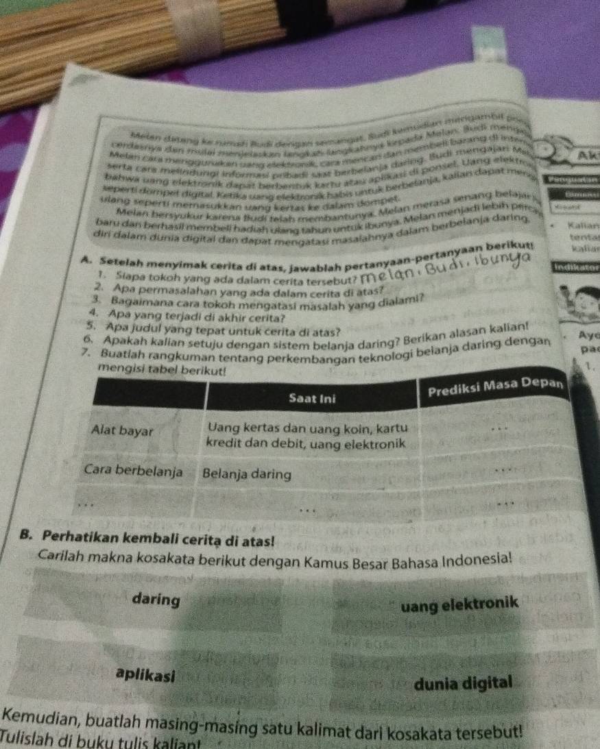 Melan diting ke numan Budi derzan semangat, Bud kemudian mengambil phe
cerdesnys den muta mendelakan lnakan langkatwys kspada Melan. Budi menge
Melan Za mhenggurakan sang elektonk, car mencad dan membell baring dl inten.
serta cara melindungi informesi pribadi sast berbeanja daring. Budi mengajar Me Ak
bahwá uang elektronik dapał berbentuk kartu atas aplikasi di ponsel. Uang elektros
jeperti dompet digital, Ketika wng elektronik habis untuk berbelanja, kalian dapat meng
ulang seperti memasukkan uang kertas ke dalam dompet.
Melan bersyukur karena fudi ralah membantunya, Melan merasa senang belajar 
       
baru dan berhasil membell hadiah ulang tahun untuk ibunya. Melan menjadi lebin percy
diri dalam dunia digital dan dapat mengatasi masalahnya dalam berbelanja daring. Kalian
tental
A. Setelah menyimak cerita di atas, jawablah pertanyaan-pertanyaan berikut! kadiar
Indiicaton
1. Slapa tokoh yang ada dalam cerita tersebut? M  
2. Apa permasalahan yang ada dalam cerita di atas?
3. Bagaimana cara tokoh mengatasi masalah yang dialami?
4. Apa yang terjadi di akhir cerita? Ayc
5. Apa judul yang tepat untuk cerita di atas?
6. Apakah kalian setuju dengan sistem belanja daring? Berikan alasan kalian!
7. Buatlah rangkumaologi beianja daring dengan
pa
.
B. Perhatikan kembali cerita di atas!
Carilah makna kosakata berikut dengan Kamus Besar Bahasa Indonesia!
daring
uang elektronik
aplikasi
dunia digital
Kemudian, buatlah masing-masing satu kalimat dari kosakata tersebut!
Tulislah di buku tulis kaliant