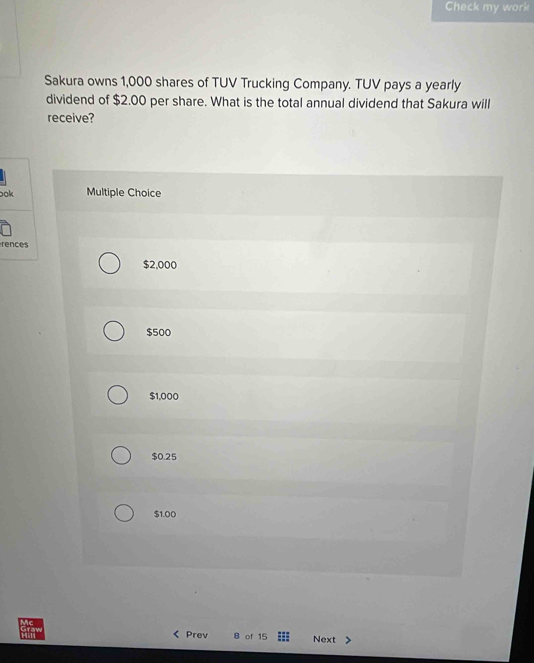 Check my work
Sakura owns 1,000 shares of TUV Trucking Company. TUV pays a yearly
dividend of $2.00 per share. What is the total annual dividend that Sakura will
receive?
ook Multiple Choice
rences
$2,000
$500
$1,000
$0.25
$1.00
Mc
raw
Prev 8 of 15 Next