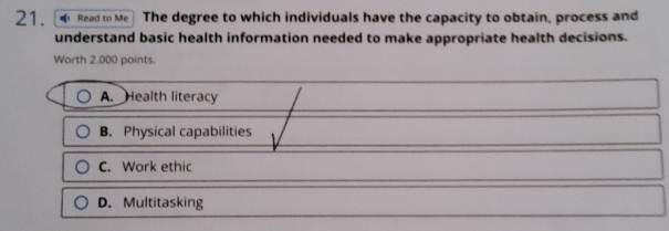 Read to Me The degree to which individuals have the capacity to obtain, process and
understand basic health information needed to make appropriate health decisions.
Worth 2.000 points.
A. Health literacy
B. Physical capabilities
C. Work ethic
D. Multitasking