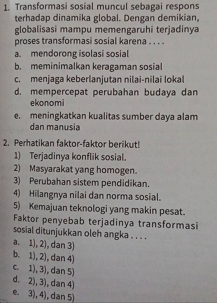 Transformasi sosial muncul sebagai respons
terhadap dinamika global. Dengan demikian,
globalisasi mampu memengaruhi terjadinya
proses transformasi sosial karena . . . .
a. mendorong isolasi sosial
b. meminimalkan keragaman sosial
c. menjaga keberlanjutan nilai-nilai lokal
d. mempercepat perubahan budaya dan
ekonomi
e. meningkatkan kualitas sumber daya alam
dan manusia
2. Perhatikan faktor-faktor berikut!
1) Terjadinya konflik sosial.
2) Masyarakat yang homogen.
3) Perubahan sistem pendidikan.
4) Hilangnya nilai dan norma sosial.
5) Kemajuan teknologi yang makin pesat.
Faktor penyebab terjadinya transformasi
sosial ditunjukkan oleh angka . . . .
a. 1),2) , dan 3)
b. 1),2) , dan 4)
C. 1),3) , dan 5)
d. 2),3) , dan 4)
e. 3),4) , dan 5)