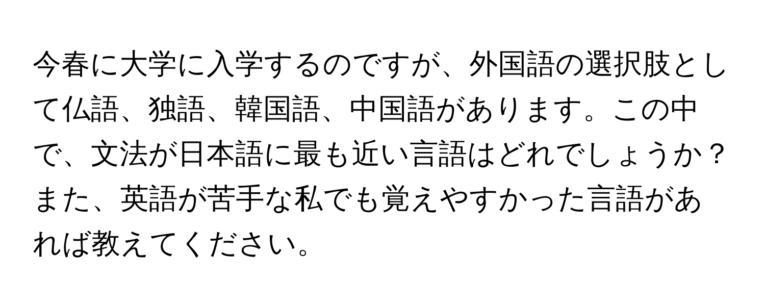 今春に大学に入学するのですが、外国語の選択肢として仏語、独語、韓国語、中国語があります。この中で、文法が日本語に最も近い言語はどれでしょうか？また、英語が苦手な私でも覚えやすかった言語があれば教えてください。