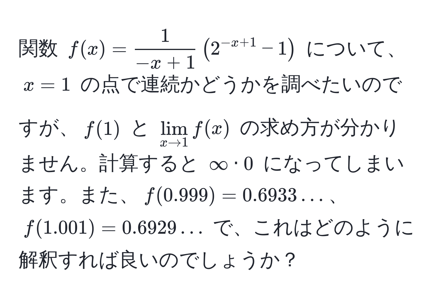 関数 $f(x) =  1/-x + 1  (2^(-x + 1) - 1)$ について、$x = 1$ の点で連続かどうかを調べたいのですが、$f(1)$ と $lim_x to 1 f(x)$ の求め方が分かりません。計算すると $∈fty · 0$ になってしまいます。また、$f(0.999) = 0.6933...$、$f(1.001) = 0.6929...$ で、これはどのように解釈すれば良いのでしょうか？