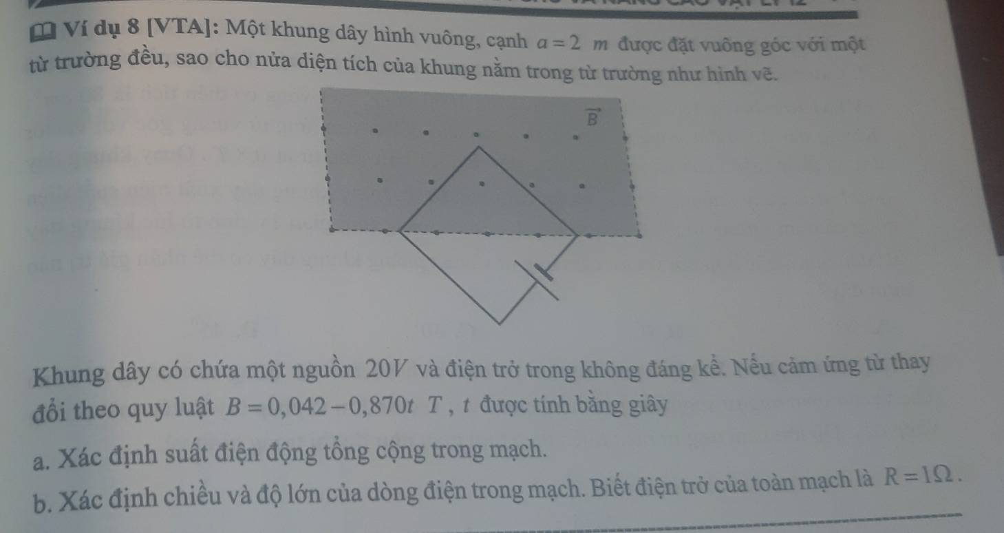 Ví dụ 8 [VTA]: Một khung dây hình vuông, cạnh a=2m được đặt vuông góc với một
từ trường đều, sao cho nửa diện tích của khung nằm trong từ trường như hình vẽ.
Khung dây có chứa một nguồn 20V và điện trở trong không đáng kể. Nếu cảm ứng từ thay
đổi theo quy luật B=0,042-0,870tT , t được tính bằng giây
a. Xác định suất điện động tổng cộng trong mạch.
b. Xác định chiều và độ lớn của dòng điện trong mạch. Biết điện trở của toàn mạch là R=1Omega .