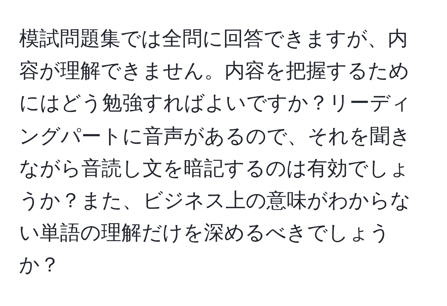 模試問題集では全問に回答できますが、内容が理解できません。内容を把握するためにはどう勉強すればよいですか？リーディングパートに音声があるので、それを聞きながら音読し文を暗記するのは有効でしょうか？また、ビジネス上の意味がわからない単語の理解だけを深めるべきでしょうか？