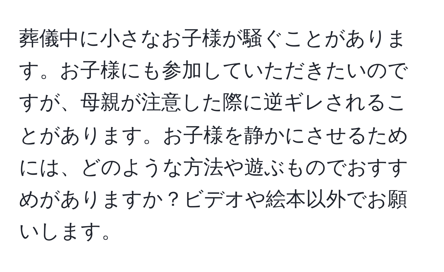 葬儀中に小さなお子様が騒ぐことがあります。お子様にも参加していただきたいのですが、母親が注意した際に逆ギレされることがあります。お子様を静かにさせるためには、どのような方法や遊ぶものでおすすめがありますか？ビデオや絵本以外でお願いします。