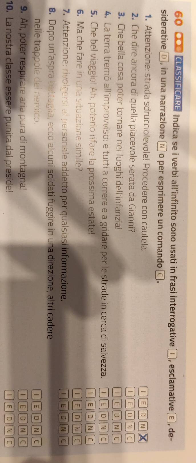 60 000 CLASSIFICARE Indica se i verbi all’infinito sono usati in frasi interrogative □ , esclamative E , de-
siderative □ , in una narrazione Ⓝ o per esprimere un comando □ .
1. Attenzione: strada sdrucciolevole! Procedere con cautela. I E D N
2. Che dire ancora di quella piacevole serata da Gianni?
/ D
c
3. Che bella cosa poter tornare nei luoghi dell’infanzia!
E D N C
4. La terra tremò all'improvviso: e tutti a correre e a gridare per le strade in cerca di salvezza. [1][E D N C
5. Che bel viaggio! Ah, poterlo rifare la prossima estate!
1][E][D][N c
6. Ma che fare in una situazione simile? 1][E]D N C
7. Attenzione: rivolgersi al personale addetto per qualsiasi informazione. I E D In c
8. Dopo un’aspra battagiia, ecco alcuni soldati fuggire in una direzione, altri cadere
nelle trappole del nemico. IED N C
9. Ah, poter respirare aria pura di montagna! 1 E D N C
10. La nostra classe essere punita dal preside! E D N C
|