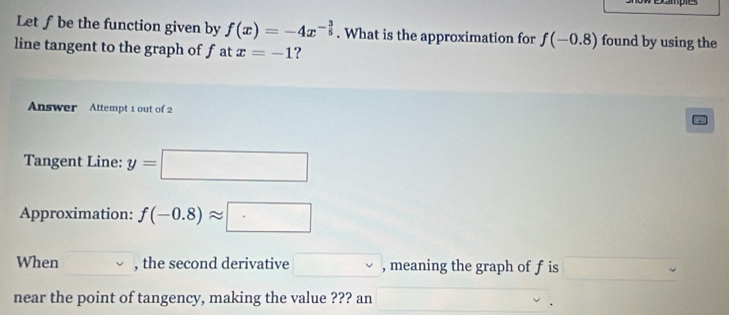 oampe 
Let ƒbe the function given by f(x)=-4x^(-frac 3)5. What is the approximation for f(-0.8) found by using the 
line tangent to the graph of f at x=-1 ? 
Answer Attempt 1 out of 2 
Tangent Line: y=□
Approximation: f(-0.8)approx □
When , the second derivative □ , meaning the graph of f is □ 
near the point of tangency, making the value ??? an