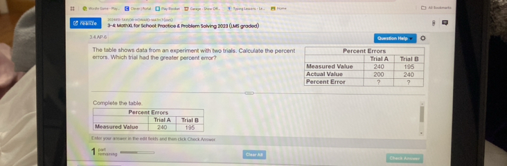 Wordle Game - Pa Cheve || Portal 1 Garage - She OH # Typing Lessors - Lr. Hom All Bookmarks 
/realize 3-4: Math0, for Schoot Practice & Problem Solving 2023 (LMS graded) 
34 AP-6 Question Help 
The table shows data from an experiment with two trials. Calculate the percen 
errors. Which trial had the greater percent error? 
Complete the table. 
Ester your answer in the edit fields and then click Check Answer. 
nart 
fomaining Clear All Check Anwwer