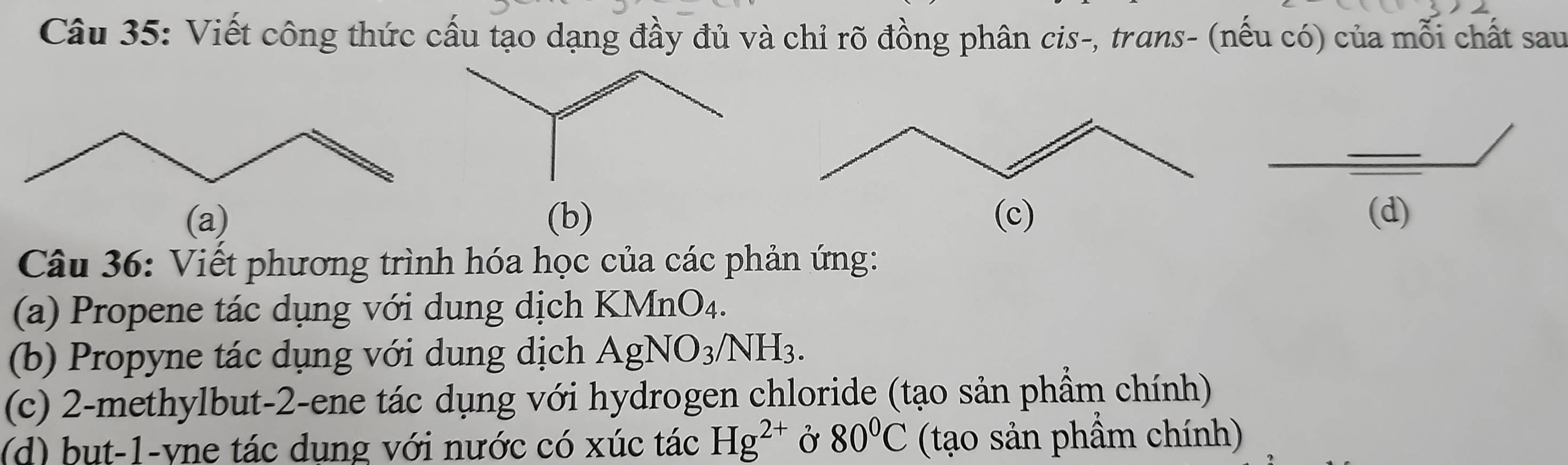 Viết công thức cấu tạo dạng đầy đủ và chỉ rõ đồng phân cis-, trans- (nếu có) của mỗi chất sau 
(a) (b) (d) 
Câu 36: Viết phương trình hóa học của các phản ứng: 
(a) Propene tác dụng với dung dịch KMnO₄. 
(b) Propyne tác dụng với dung dịch AgNO_3/NH_3. 
(c) 2 -methylbut- 2 -ene tác dụng với hydrogen chloride (tạo sản phầm chính) 
(d) bụt -1 -yne tác dụng với nước có xúc tác Hg^(2+) Ở 80°C (tạo sản phẩm chính)