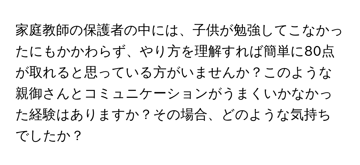 家庭教師の保護者の中には、子供が勉強してこなかったにもかかわらず、やり方を理解すれば簡単に80点が取れると思っている方がいませんか？このような親御さんとコミュニケーションがうまくいかなかった経験はありますか？その場合、どのような気持ちでしたか？