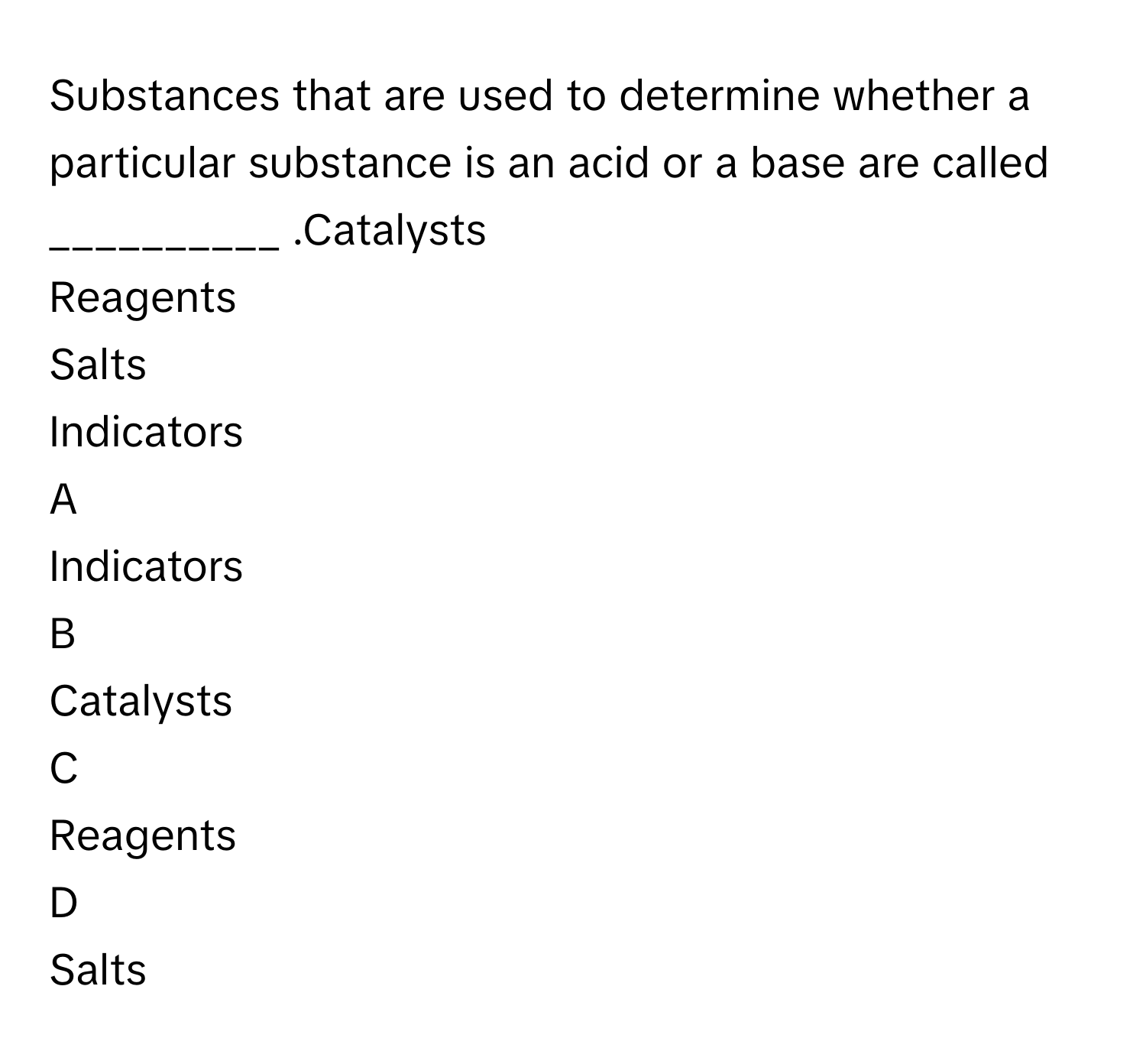 Substances that are used to determine whether a particular substance is an acid or a base are called __________ .Catalysts
Reagents
Salts
Indicators

A  
Indicators 


B  
Catalysts 


C  
Reagents 


D  
Salts