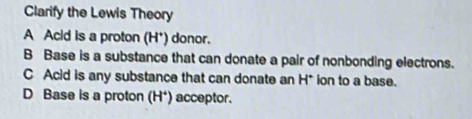 Clarify the Lewis Theory
A Acid is a proton (H*) donor.
B Base is a substance that can donate a pair of nonbonding electrons.
C Acid is any substance that can donate an H* ion to a base.
D Base is a proton (H^+) acceptor.