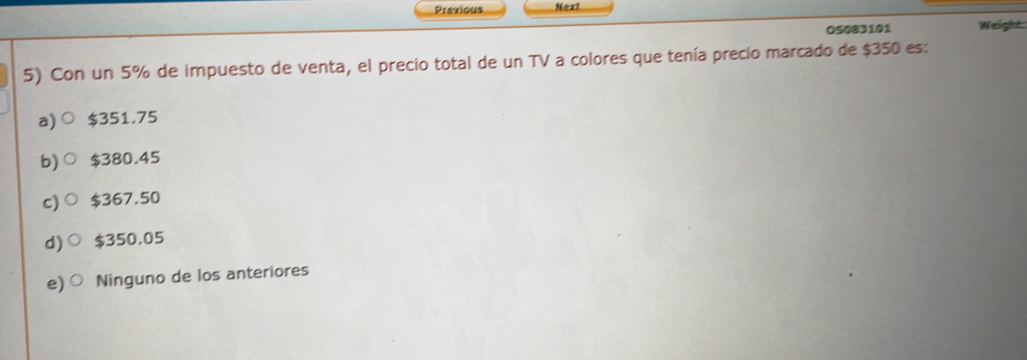 Previous Next
OS083101 Weight
5) Con un 5% de impuesto de venta, el precio total de un TV a colores que tenía precio marcado de $350 es:
a) $351.75
b) $380.45
c) $367.50
d) $350.05
e) Ninguno de los anteriores