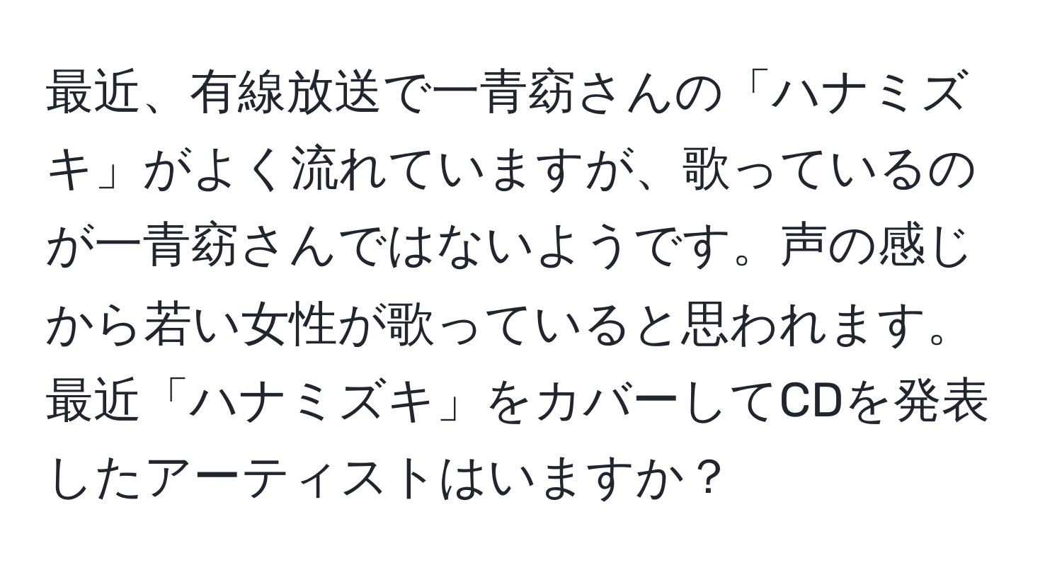 最近、有線放送で一青窈さんの「ハナミズキ」がよく流れていますが、歌っているのが一青窈さんではないようです。声の感じから若い女性が歌っていると思われます。最近「ハナミズキ」をカバーしてCDを発表したアーティストはいますか？