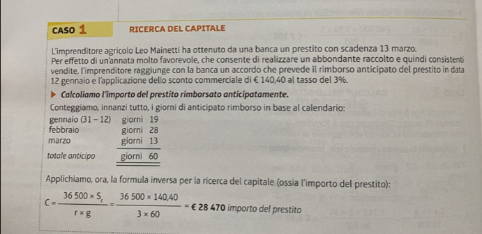 CASO 1 RICERCA DEL CAPITALE 
L’imprenditore agricolo Leo Mainetti ha ottenuto da una banca un prestito con scadenza 13 marzo. 
Per effetto di un’annata molto favorevole, che consente di realizzare un abbondante raccolto e quindi consistenti 
vendite, l’imprenditore raggiunge con la banca un accordo che prevede il rimborso anticipato del prestito in data 
12 gennaio e l’applicazione dello sconto commerciale di € 140,40 al tasso del 3%. 
Calcoliamo l’importo del prestito rimborsato anticipatamente. 
Conteggiamo, innanzi tutto, i giorni di anticipato rimborso in base al calendario: 
gennaio (31. 12 giorni 19
febbraio giorni 28
marzo giorni 13
totale anticipo giorni 60
Applichiamo, ora, la formula inversa per la ricerca del capitale (ossia l’importo del prestito):
c=frac 36500* S_cr* g= (36500* 140.40)/3* 60 = €28470 importo del prestito