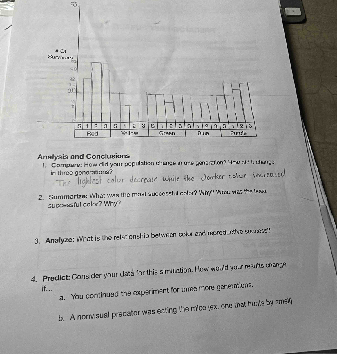 Analysis and Conclusions
1. Compare: How did your population change in one generation? How did it change
in three generations?
2. Summarize: What was the most successful color? Why? What was the least
successful color? Why?
3. Analyze: What is the relationship between color and reproductive success?
4. Predict: Consider your data for this simulation. How would your results change
if...
a. You continued the experiment for three more generations.
b. A nonvisual predator was eating the mice (ex. one that hunts by smell)