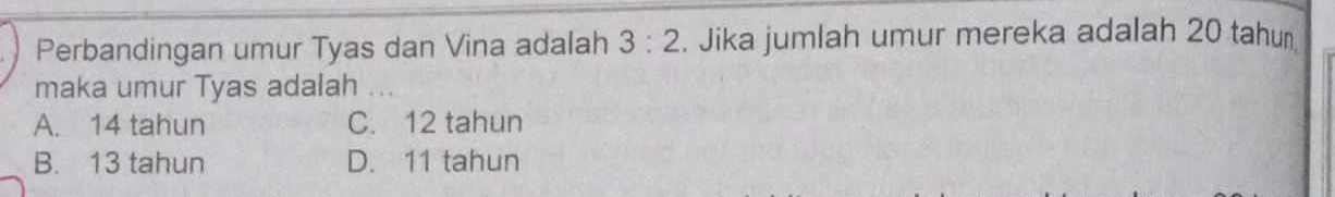 Perbandingan umur Tyas dan Vina adalah 3:2. Jika jumlah umur mereka adalah 20 tahun
maka umur Tyas adalah .
A. 14 tahun C. 12 tahun
B. 13 tahun D. 11 tahun