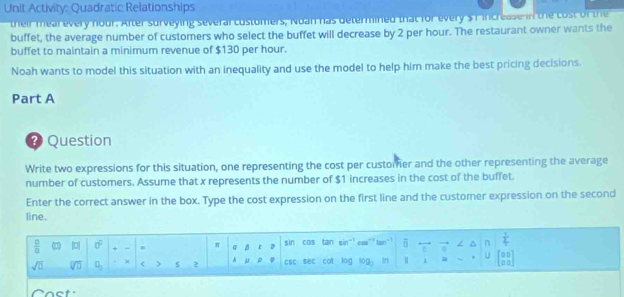 Unit Activity: Quadratic Relationships 
their mear every nour. After surveying severar costomers, Noan has determined that for every $ T increase in the cost of the 
buffet, the average number of customers who select the buffet will decrease by 2 per hour. The restaurant owner wants the 
buffet to maintain a minimum revenue of $130 per hour. 
Noah wants to model this situation with an inequality and use the model to help him make the best pricing decisions. 
Part A 
@ Question 
Write two expressions for this situation, one representing the cost per customier and the other representing the average 
number of customers. Assume that x represents the number of $1 increases in the cost of the buffet. 
Enter the correct answer in the box. Type the cost expression on the first line and the customer expression on the second 
line.
 □ /□   () |0| 0^0 + - π @ ε D sin CDS tan sin" cou” 5 . / ^  1/4 
sqrt(□ ) sqrt[□](□ ) a_□  X < > s 2 μ ρ CSC sec cot log log _3 In 1 = U [::] 
Cact