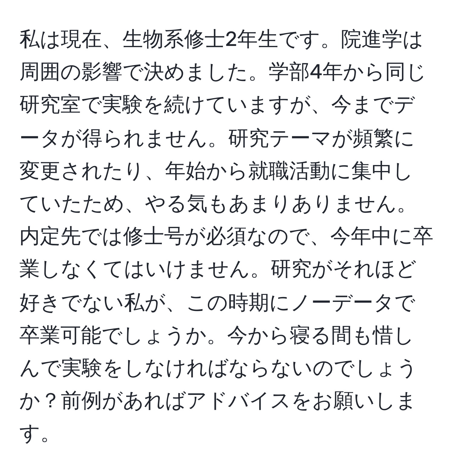 私は現在、生物系修士2年生です。院進学は周囲の影響で決めました。学部4年から同じ研究室で実験を続けていますが、今までデータが得られません。研究テーマが頻繁に変更されたり、年始から就職活動に集中していたため、やる気もあまりありません。内定先では修士号が必須なので、今年中に卒業しなくてはいけません。研究がそれほど好きでない私が、この時期にノーデータで卒業可能でしょうか。今から寝る間も惜しんで実験をしなければならないのでしょうか？前例があればアドバイスをお願いします。