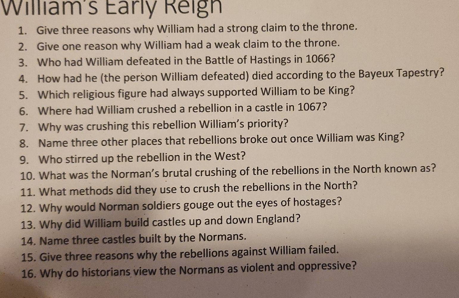 William's Early Reign 
1. Give three reasons why William had a strong claim to the throne. 
2. Give one reason why William had a weak claim to the throne. 
3. Who had William defeated in the Battle of Hastings in 1066? 
4. How had he (the person William defeated) died according to the Bayeux Tapestry? 
5. Which religious figure had always supported William to be King? 
6. Where had William crushed a rebellion in a castle in 1067? 
7. Why was crushing this rebellion William's priority? 
8. Name three other places that rebellions broke out once William was King? 
9. Who stirred up the rebellion in the West? 
10. What was the Norman’s brutal crushing of the rebellions in the North known as? 
11. What methods did they use to crush the rebellions in the North? 
12. Why would Norman soldiers gouge out the eyes of hostages? 
13. Why did William build castles up and down England? 
14. Name three castles built by the Normans. 
15. Give three reasons why the rebellions against William failed. 
16. Why do historians view the Normans as violent and oppressive?