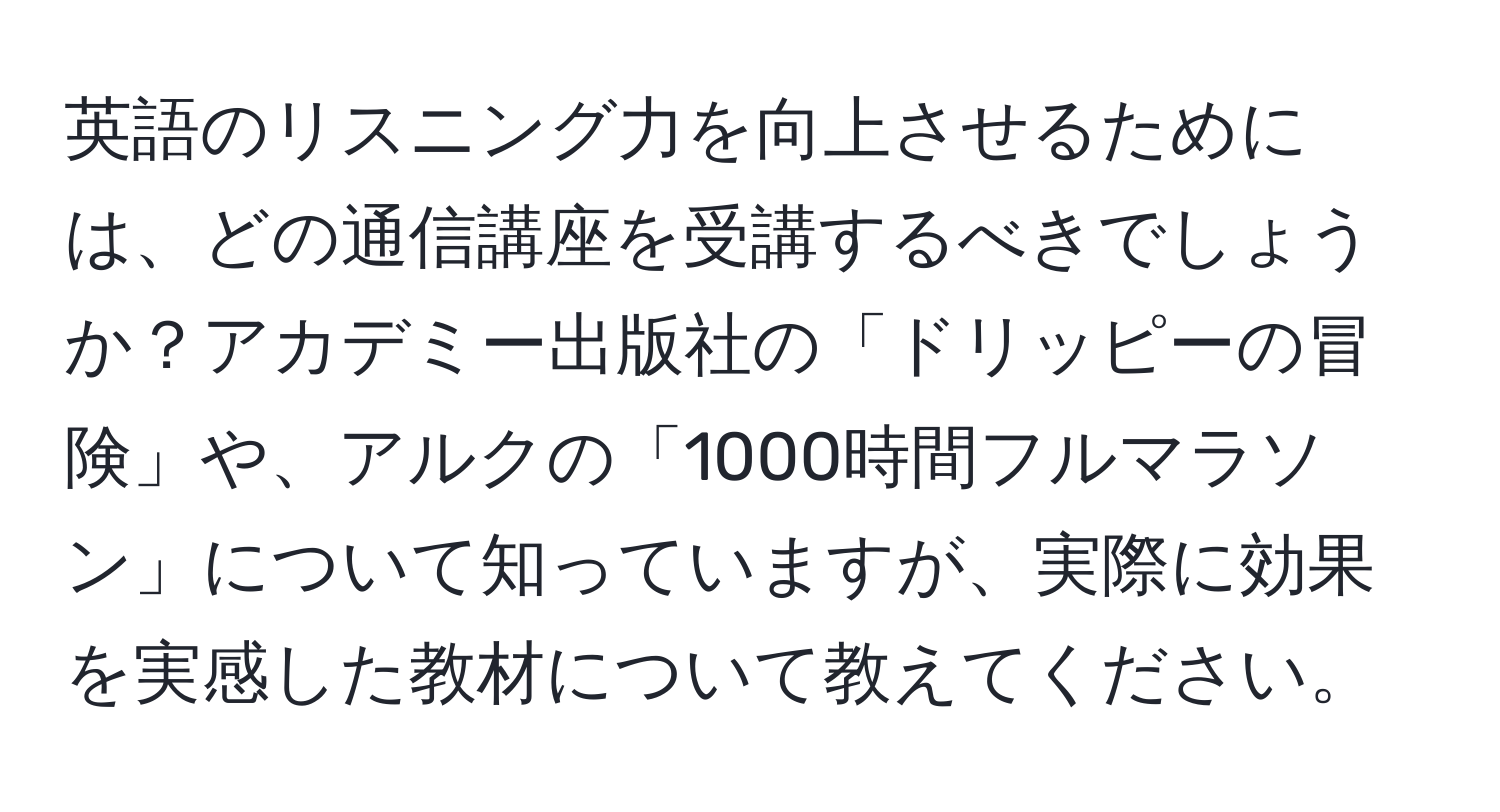 英語のリスニング力を向上させるためには、どの通信講座を受講するべきでしょうか？アカデミー出版社の「ドリッピーの冒険」や、アルクの「1000時間フルマラソン」について知っていますが、実際に効果を実感した教材について教えてください。