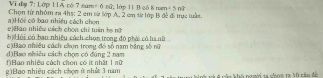 Ví dụ 7: Lớp 11A có 7nam+6nin ;lap11Bc6 8nam+5nir
Chọn từ nhóm ra 4hs : 2 em từ lớp A, 2 em từ lớp B để đí trực tuần. 
a)Hỏi có bao nhiêu cách chọn 
e)Bao nhiêu cách chon chi toàn hs nữ 
b)Hỏi có bao nhiêu cách chọn trong đó phải có hs nữ 
c)Bao nhiêu cách chọn trong đó số nam bằng số nữ 
d)Bao nhiêu cách chọn có đúng 2 nam 
f)Bao nhiêu cách chon có ít nhật 1 nữ 
g)Bao nhiêu cách chọn ít nhất 3 nam 
g bình và 4 câu khó người ta chọn ra 10 câu để