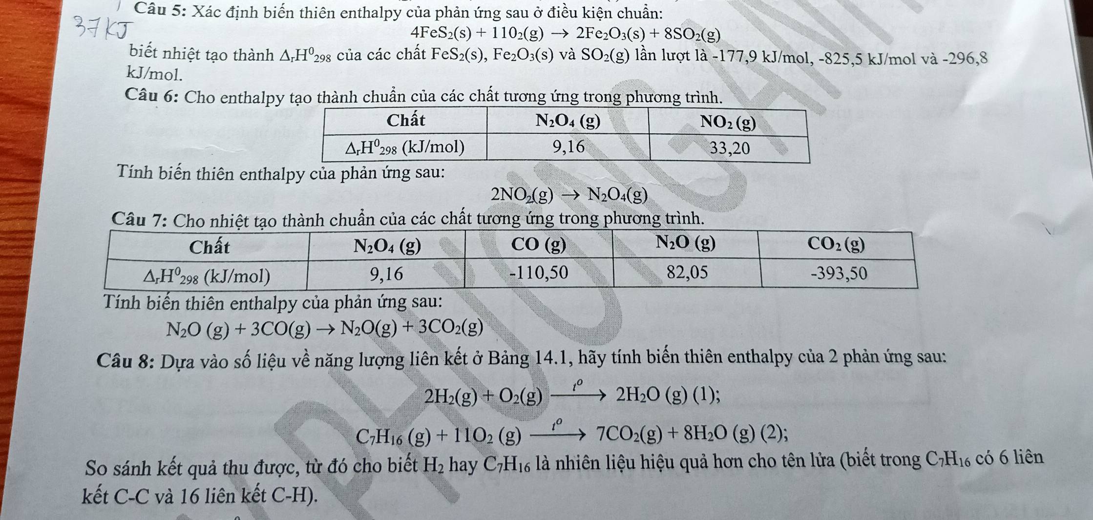 Xác định biến thiên enthalpy của phản ứng sau ở điều kiện chuẩn:
4FeS_2(s)+110_2(g)to 2Fe_2O_3(s)+8SO_2(g)
biết nhiệt tạo thành △ _rH^0_298 của các chất FeS_2(s),Fe_2O_3(s) và SO_2(g) lần lượt là -177,9 kJ/mol, -825,5 kJ/mol và -296,8
kJ/mol.
Câu 6: Cho enthalpy tạo thành chuẩn của các chất tương ứng trong phương trình.
Tính biến thiên enthalpy của phản ứng sau:
2NO_2(g)to N_2O_4(g)
của các chất tưrình.
Tính biến thiên enthalpy của phản ứng sau:
N_2O(g)+3CO(g)to N_2O(g)+3CO_2(g)
Câu 8: Dựa vào số liệu về năng lượng liên kết ở Bảng 14.1, hãy tính biến thiên enthalpy của 2 phản ứng sau:
2H_2(g)+O_2(g)to 2H_22H_2O(g)(1);
C_7H_16(g)+11O_2(g)to 7CO_2(g)+8H_2O(g)(2);
So sánh kết quả thu được, từ đó cho biết H_2 hay C_7H_16 là nhiên liệu hiệu quả hơn cho tên lửa (biết trong C_7H_16 có 6 liên
kết C-C và 16 liên kết C-H).