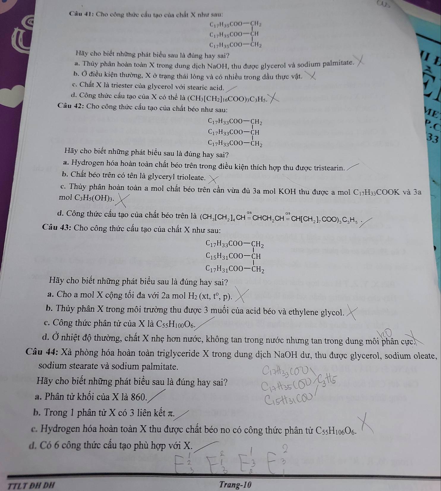 aUs
Câu 41: Cho công thức cấu tạo của chất X như sau:
C_17H_35COO-CH_2
C_17H_35COO-CH
C_17H_35COO-CH_2
Hãy cho biết những phát biểu sau là đúng hay sai?
a. Thủy phân hoàn toàn X trong dung dịch NaOH, thu được glycerol và sodium palmitate.
b. Ở điều kiện thường, X ở trạng thái lỏng và có nhiều trong dầu thực vật.
c. Chất X là triester của glycerol với stearic acid.
d. Công thức cấu tạo của X có thể là (CH_3[CH_2]_16COO)_3C_3H_5.
Câu 42: Cho công thức cấu tạo của chất béo như sau:
ME
C_17H_33COO-CH_2
P.C
C_17H_33COO-CH
C_17H_33COO-CH_2
33
Hãy cho biết những phát biểu sau là đúng hay sai?
a. Hydrogen hóa hoàn toàn chất béo trên trong điều kiện thích hợp thu được tristearin.
b. Chất béo trên có tên là glyceryl trioleate.
c. Thủy phân hoàn toàn a mol chất béo trên cần vừa đủ 3a mol KOH thu được a mol C_17H_33COOK và 3a
mol C_3H_5(OH)_3.
d. Công thức cấu tạo của chất béo trên là (CH_3[CH_2]_4CHxlongequal sigma sCHCH_2CHxlongequal sigma sCH[CH_2]_7COO)_3C_3H_5
Câu 43: Cho công thức cấu tạo của chất X như sau:
C_17H_33COO-CH_2
C_15H_31COO-CH
C_17H_31COO-CH_2
Hãy cho biết những phát biểu sau là đúng hay sai?
a. Cho a mol X cộng tối đa với 2a mol H_2(xt,t^0,p).
b. Thủy phân X trong môi trường thu được 3 muối của acid béo và ethylene glycol.
c. Công thức phân tử của X là C_55H_100O_6.
d. Ở nhiệt độ thường, chất X nhẹ hơn nước, không tan trong nước nhưng tan trong dung môi phân cực.
Câu 44: Xà phòng hóa hoàn toàn triglyceride X trong dung dịch NaOH dư, thu được glycerol, sodium oleate,
sodium stearate và sodium palmitate.
Hãy cho biết những phát biểu sau là đúng hay sai?
a. Phân tử khối của X là 860.
b. Trong 1 phân tử X có 3 liên kết π.
c. Hydrogen hóa hoàn toàn X thu được chất béo no có công thức phân tử C_55H_106O_6.
d. Có 6 công thức cầu tạo phù hợp với X.
TTLT ĐH DH Trang-10