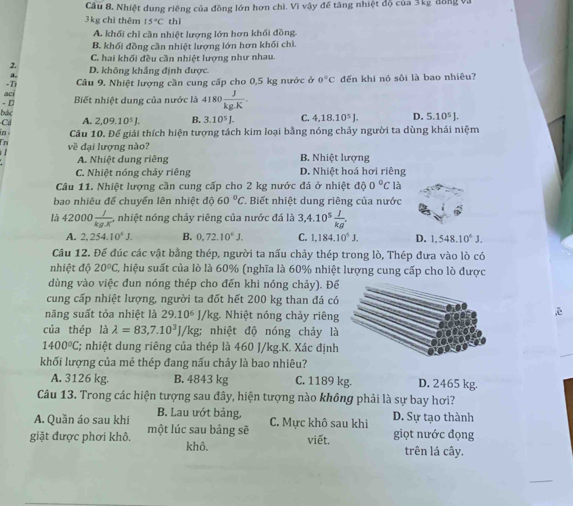 Cầu 8. Nhiệt dung riêng của đồng lớn hơn chì. Vì vậy để tăng nhiệt độ của 3kg đồng và
3kg chì thêm 15°C thì
A. khối chì cần nhiệt lượng lớn hơn khối đồng.
B. khối đồng cần nhiệt lượng lớn hơn khối chì.
C. hai khối đều cần nhiệt lượng như nhau.
2.
a.
D. không khẳng định được.
-Tì Câu 9. Nhiệt lượng cần cung cấp cho 0,5 kg nước ở 0°C đến khi nó sôi là bao nhiêu?
aci
- D Biết nhiệt dung của nước là 4180 J/kg.K .
bảc
Cá
C.
D.
A. 2,09.10^5J. B. 3.10^5J. 4,18.10^5J. 5.10^5J.
in Câu 10. Để giải thích hiện tượng tách kim loại bằng nóng chảy người ta dùng khái niệm
Ero về đại lượng nào?
I
A. Nhiệt dung riêng B. Nhiệt lượng
C. Nhiệt nóng chảy riêng D. Nhiệt hoá hơi riêng
Câu 11. Nhiệt lượng cần cung cấp cho 2 kg nước đá ở nhiệt độ 0°C là
bao nhiêu để chuyển lên nhiệt độ 60°C *. Biết nhiệt dung riêng của nước
là 42000 J/kg.K'  , nhiệt nóng chảy riêng của nước đá là 3,4.10^5 J/kg .
A. 2,254.10^6J. B. 0,72.10^6J. C. 1,184.10^6J. D. 1,548.10^6J.
Câu 12. Để đúc các vật bằng thép, người ta nấu chảy thép trong lò, Thép đưa vào lò có
nhiệt độ 20°C C, hiệu suất của lò là 60% (nghĩa là 60% nhiệt lượng cung cấp cho lò được
dùng vào việc đun nóng thép cho đến khi nóng chảy). Để
cung cấp nhiệt lượng, người ta đốt hết 200 kg than đá có
năng suất tỏa nhiệt là 29.10^6J/kg 1. Nhiệt nóng chảy riêng
,ē
của thép là lambda =83,7.10^3J/kg; nhiệt độ nóng chảy là
1400°C; nhiệt dung riêng của thép là 460 J/kg.K. Xác định
khối lượng của mẻ thép đang nấu chảy là bao nhiêu?
A. 3126 kg. B. 4843 kg C. 1189 kg. D. 2465 kg.
Câu 13. Trong các hiện tượng sau đây, hiện tượng nào không phải là sự bay hơi?
A. Quần áo sau khi B. Lau ướt bảng, D. Sự tạo thành
C. Mực khô sau khi
giặt được phơi khô. một lúc sau bảng sẽ
viết.
giọt nước đọng
khô. trên lá cây.