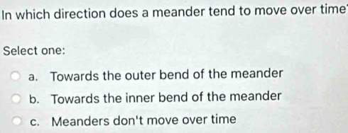 In which direction does a meander tend to move over time
Select one:
a. Towards the outer bend of the meander
b. Towards the inner bend of the meander
c. Meanders don't move over time