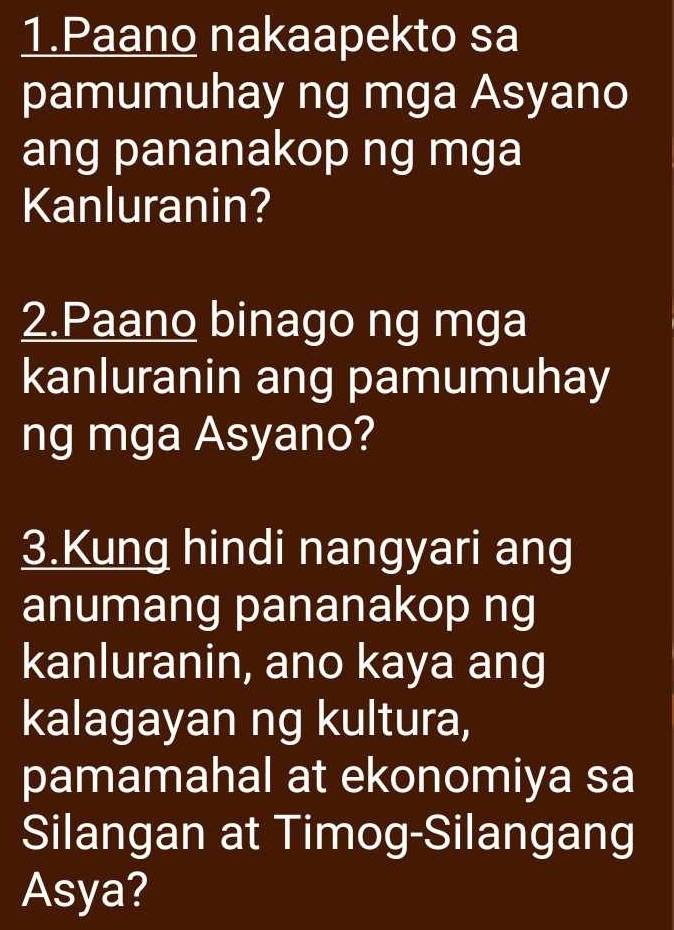 Paano nakaapekto sa 
pamumuhay ng mga Asyano 
ang pananakop ng mga 
Kanluranin? 
2.Paano binago ng mga 
kanluranin ang pamumuhay 
ng mga Asyano? 
3.Kung hindi nangyari ang 
anumang pananakop ng 
kanluranin, ano kaya ang 
kalagayan ng kultura, 
pamamahal at ekonomiya sa 
Silangan at Timog-Silangang 
Asya?