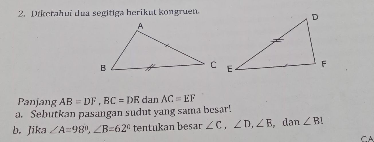 Diketahui dua segitiga berikut kongruen. 
Panjang AB=DF, BC=DE dan AC=EF
a. Sebutkan pasangan sudut yang sama besar! 
b. Jika ∠ A=98°, ∠ B=62° tentukan besar ∠ C, ∠ D, ∠ E , dan ∠ B
CA