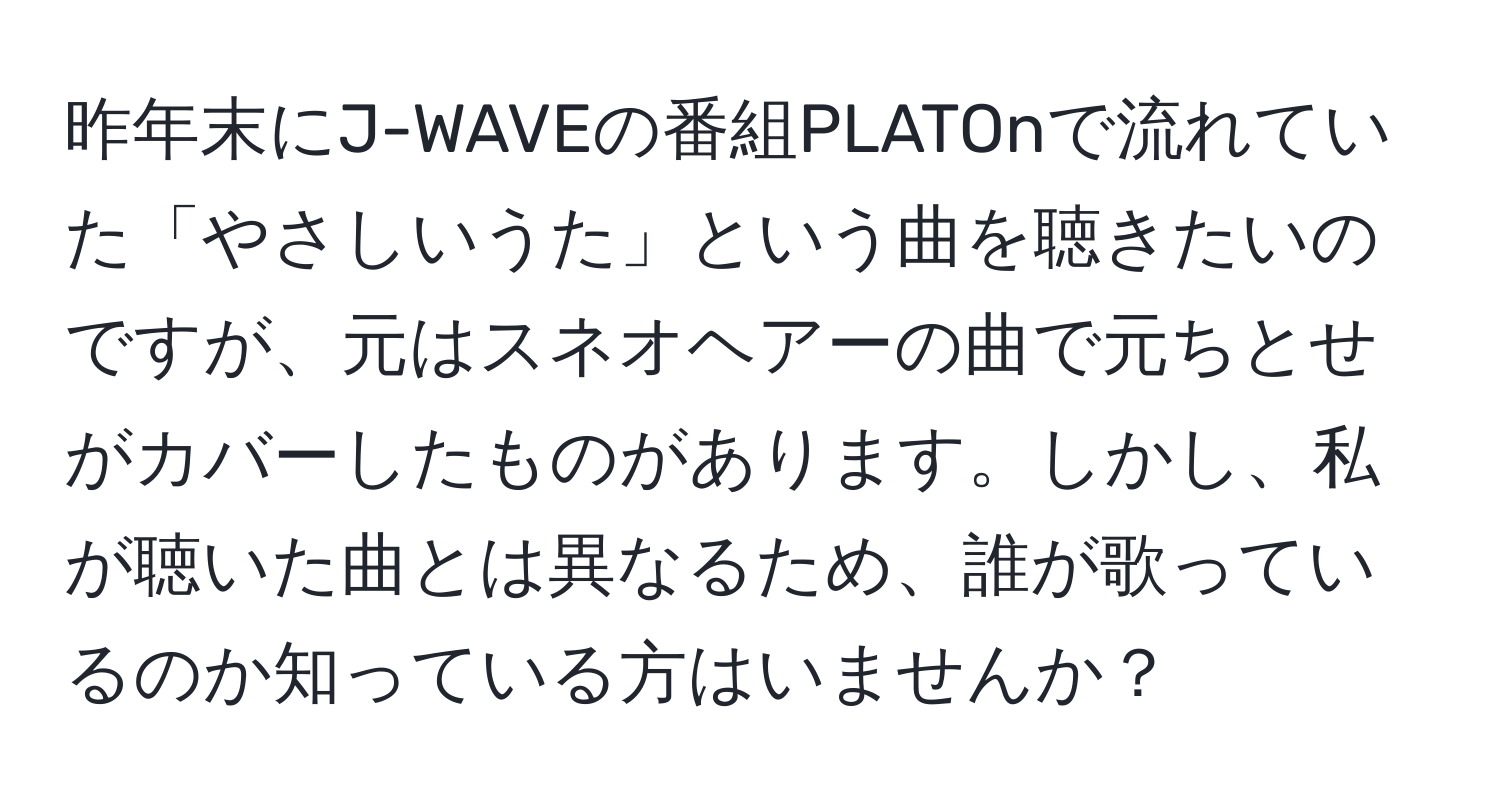 昨年末にJ-WAVEの番組PLATOnで流れていた「やさしいうた」という曲を聴きたいのですが、元はスネオヘアーの曲で元ちとせがカバーしたものがあります。しかし、私が聴いた曲とは異なるため、誰が歌っているのか知っている方はいませんか？