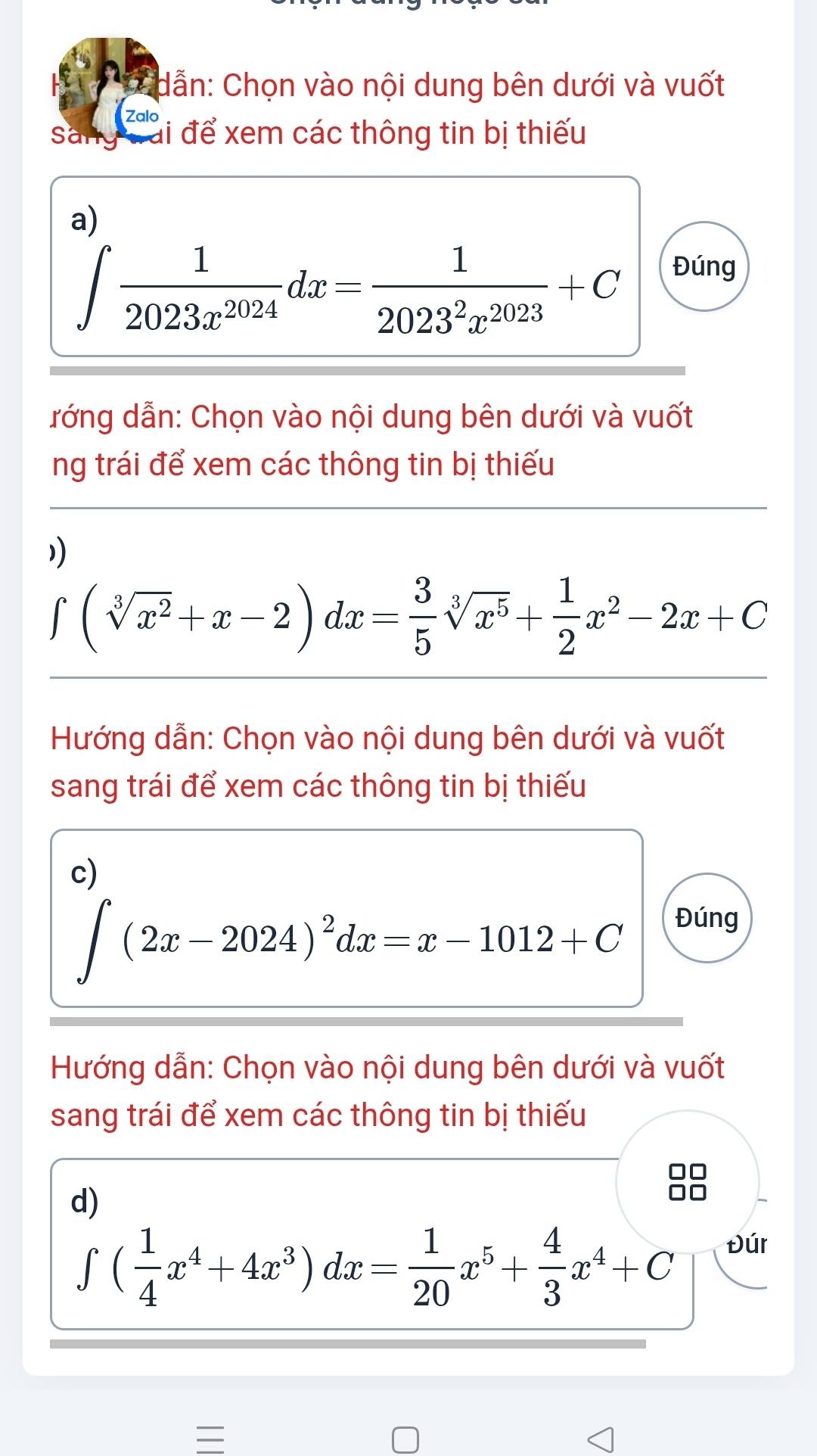 dẫn: Chọn vào nội dung bên dưới và vuốt 
zalo 
Sang cái để xem các thông tin bị thiếu 
a)
∈t  1/2023x^(2024) dx= 1/2023^2x^(2023) +C
Đúng 
đớng dẫn: Chọn vào nội dung bên dưới và vuốt 
ng trái để xem các thông tin bị thiếu 
1
∈t (sqrt[3](x^2)+x-2)dx= 3/5 sqrt[3](x^5)+ 1/2 x^2-2x+C
Hướng dẫn: Chọn vào nội dung bên dưới và vuốt 
sang trái để xem các thông tin bị thiếu 
c)
∈t (2x-2024)^2dx=x-1012+C
Đúng 
Hướng dẫn: Chọn vào nội dung bên dưới và vuốt 
sang trái để xem các thông tin bị thiếu 
d)
∈t ( 1/4 x^4+4x^3)dx= 1/20 x^5+ 4/3 x^4+C
Đúr