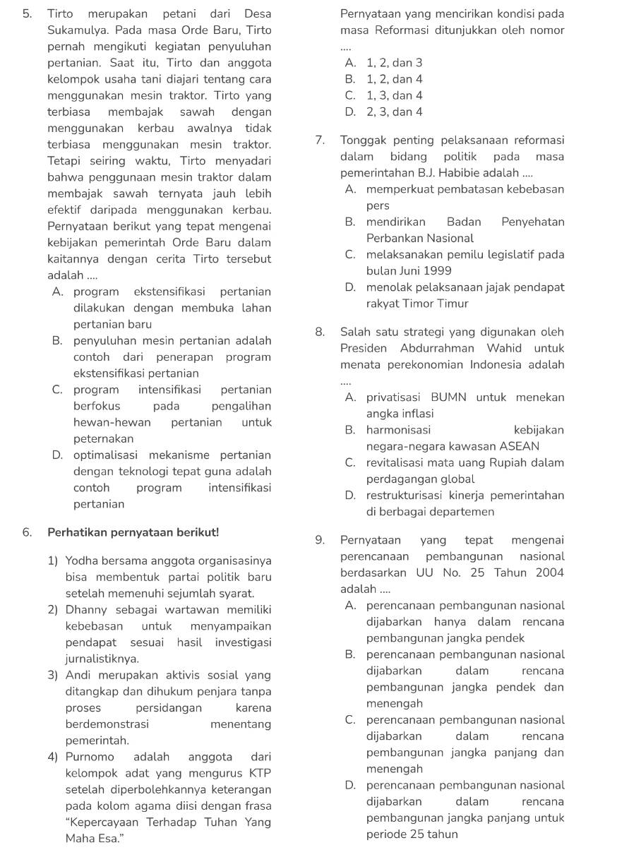 Tirto merupakan petani dari Desa Pernyataan yang mencirikan kondisi pada
Sukamulya. Pada masa Orde Baru, Tirto masa Reformasi ditunjukkan oleh nomor
pernah mengikuti kegiatan penyuluhan
pertanian. Saat itu, Tirto dan anggota A. 1, 2, dan 3
kelompok usaha tani diajari tentang cara B. 1, 2, dan 4
menggunakan mesin traktor. Tirto yang C. 1, 3, dan 4
terbiasa membajak sawah dengan D. 2, 3, dan 4
menggunakan kerbau awalnya tidak
terbiasa menggunakan mesin traktor. 7. Tonggak penting pelaksanaan reformasi
Tetapi seiring waktu, Tirto menyadari dalam bidang politik pada masa
bahwa penggunaan mesin traktor dalam pemerintahan B.J. Habibie adalah ....
membajak sawah ternyata jauh lebih A. memperkuat pembatasan kebebasan
efektif daripada menggunakan kerbau.
pers
Pernyataan berikut yang tepat mengenai B. mendirikan Badan Penyehatan
kebijakan pemerintah Orde Baru dalam Perbankan Nasional
kaitannya dengan cerita Tirto tersebut C. melaksanakan pemilu legislatif pada
adalah .... bulan Juni 1999
A. program ekstensifikasi pertanian D. menolak pelaksanaan jajak pendapat
dilakukan dengan membuka lahan rakyat Timor Timur
pertanian baru
8. Salah satu strategi yang digunakan oleh
B. penyuluhan mesin pertanian adalah Presiden Abdurrahman Wahid untuk
contoh dari penerapan program
ekstensifikasi pertanian menata perekonomian Indonesia adalah
C. program intensifikasi pertanian A. privatisasi BUMN untuk menekan
berfokus pada pengalihan
angka inflasi
hewan-hewan pertanian untuk B. harmonisasi kebijakan
peternakan
negara-negara kawasan ASEAN
D. optimalisasi mekanisme pertanian C. revitalisasi mata uang Rupiah dalam
dengan teknologi tepat guna adalah
perdagangan global
contoh program intensifikasi D. restrukturisasi kinerja pemerintahan
pertanian di berbagai departemen
6. Perhatikan pernyataan berikut!
9. Pernyataan yang tepat mengenai
1) Yodha bersama anggota organisasinya perencanaan pembangunan nasional
bisa membentuk partai politik baru berdasarkan UU No. 25 Tahun 2004
setelah memenuhi sejumlah syarat. adalah ....
2) Dhanny sebagai wartawan memiliki A. perencanaan pembangunan nasional
kebebasan untuk menyampaikan dijabarkan hanya dalam rencana
pendapat sesuai hasil investigasi pembangunan jangka pendek
jurnalistiknya. B. perencanaan pembangunan nasional
3) Andi merupakan aktivis sosial yang dijabarkan dalam rencana
ditangkap dan dihukum penjara tanpa pembangunan jangka pendek dan
proses persidangan karena menengah
berdemonstrasi menentang C. perencanaan pembangunan nasional
pemerintah. dijabarkan dalam rencana
4) Purnomo adalah anggota dari pembangunan jangka panjang dan
kelompok adat yang mengurus KTP menengah
setelah diperbolehkannya keterangan D. perencanaan pembangunan nasional
pada kolom agama diisi dengan frasa dijabarkan dalam rencana
“Kepercayaan Terhadap Tuhan Yang pembangunan jangka panjang untuk
Maha Esa." periode 25 tahun