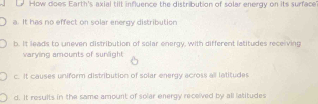 How does Earth's axial tilt influence the distribution of solar energy on its surface
a. It has no effect on solar energy distribution
b. It leads to uneven distribution of solar energy, with different latitudes receiving
varying amounts of sunlight
c. It causes uniform distribution of solar energy across all latitudes
d. It results in the same amount of solar energy received by all latitudes