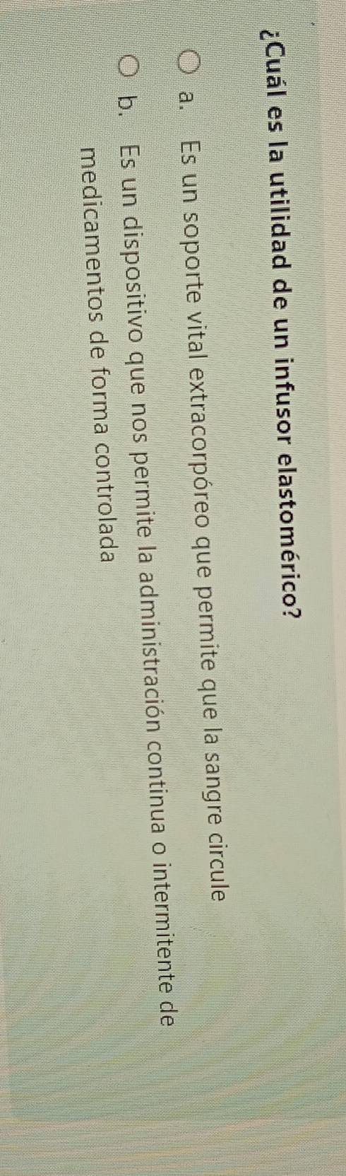 ¿Cuál es la utilidad de un infusor elastomérico?
a. Es un soporte vital extracorpóreo que permite que la sangre circule
b. Es un dispositivo que nos permite la administración continua o intermitente de
medicamentos de forma controlada