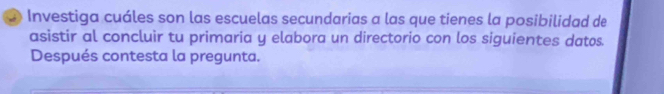 Investiga cuáles son las escuelas secundarias a las que tienes la posibilidad de 
asistir al concluir tu primaria y elabora un directorio con los siguientes datos. 
Después contesta la pregunta.