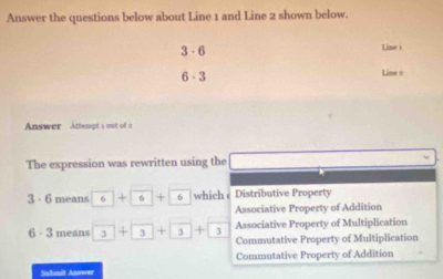 Answer the questions below about Line 1 and Line 2 shown below.
3·6 Line
6· 3
Line =
Answer Anempt s out of a
The expression was rewritten using the
3 · 6 means 6+ 6+ 6 which Distributive Property
Associative Property of Addition
Associative Property of Multiplication
6 - 3 means 3+3+3+3+3 Commutative Property of Multiplication
Commutative Property of Addition
Sabmit Answn