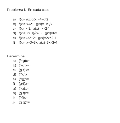 Problema 1.- En cada caso 
a) f(x)=surd x; g(x)=4-xwedge 2
b) f(x)=x^(wedge)2; g(x)=1/sqrt(x)
c) f(x)=x-3; g(x)=x^(wedge)2-1
d) f(x)=(x+1)/(x-1); g(x)=1/x
e) f(x)=xwedge 2+2; g(x)=2xwedge 2-1
f) f(x)=xwedge 3+3x; g(x)=3xwedge 2+1
Determina 
a) (f+g)x=
b) (f-g)x=
c) (g-f)x=
d) (f^*g)x=
e) (f/g)x=
f) (g/f)x=
g) (f· g)x=
h) (g· f)x=
i) (f· f)x=
j) (g· g)x=