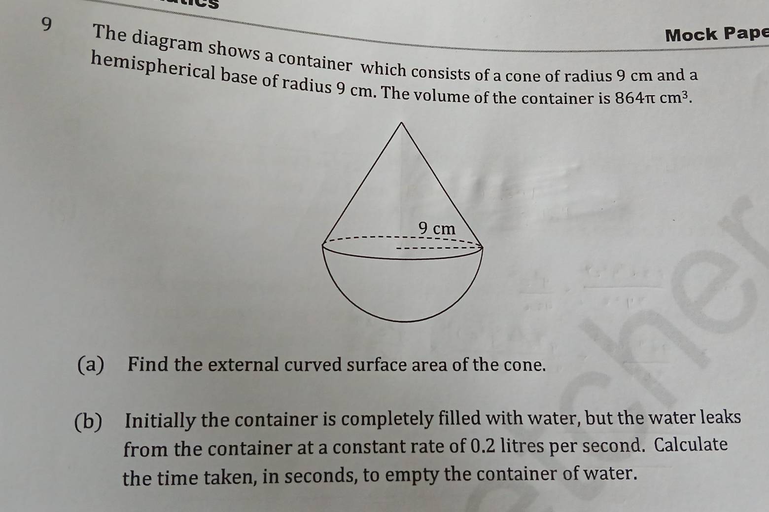 CS 
Mock Pape 
9 The diagram shows a container which consists of a cone of radius 9 cm and a 
hemispherical base of radius 9 cm. The volume of the container is 864π cm^3. 
(a) Find the external curved surface area of the cone. 
(b) Initially the container is completely filled with water, but the water leaks 
from the container at a constant rate of 0.2 litres per second. Calculate 
the time taken, in seconds, to empty the container of water.