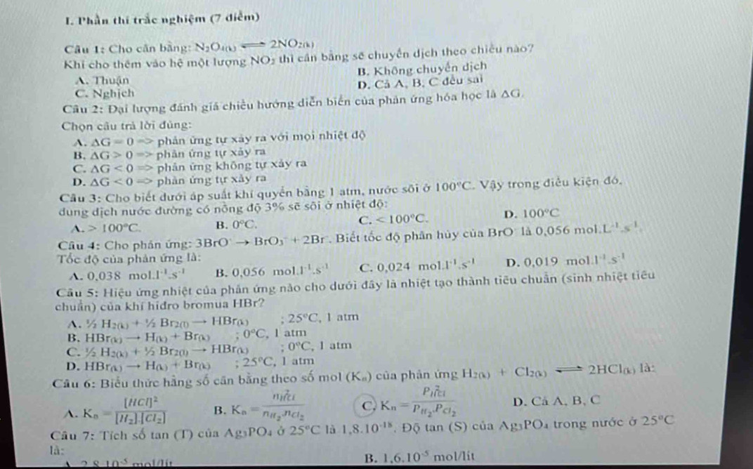 Phần thí trắc nghiệm (7 điễm)
Câu 1: Cho cân bằng: N_2O_4(k)Longleftrightarrow 2NO_2(k)
Khi cho thêm vào hệ một lượng NO_2 thì cần bằng sẽ chuyển dịch theo chiếu nào?
B. Không chuyển dịch
A. Thuận
C. Nghịch D. Cả A, B, C đều sai
Câu 2: Đại lượng đánh giá chiều hướng diễn biển của phản ứng hóa học là △ G
Chọn câu trả lời đùng:
A. △ G=0Rightarrow phản ứng tự xảy ra với mọi nhiệt độ
B, △ G>0Rightarrow phân ứng t(r* aym
C. △ G<0Rightarrow phản ứng không tự xảy ra
D. △ G<0Rightarrow phàn ứng tự xảy ra
Câu 3: Cho biết dưới áp suất khí quyển bằng 1 atm, nước sôi ở 100°C Vậy trong điều kiện đó,
dung địch nước đường có nồng độ 3% sẽ sôi ở nhiệt độ:
A. 100°C.
B. 0°C. C. <100°C. D. 100°C
Câu 4: Cho phân ứng: 3BrO^-to BrO_3^(-+2Br.  Biết tốc độ phân hủy của Br O là 0,05 (6,m) ol L^-1).s^(-1).
Tốc độ của phản ứng là: 1^(-1).5^(-1)
A. 0.038mol.1^(-1).s^(-1) B. 0,056mc 4^(-1).s^(-1) C. 0.024mol.l^(-1).s^(-1) D. 0.019 mo
Câu 5: Hiệu ứng nhiệt của phản ứng nào cho dưới đây là nhiệt tạo thành tiêu chuẩn (sinh nhiệt tiểu
chuẩn) của khí hidro bromua HBr?
A. 1/2H_2(k)+1/2Br_2(1)to HBr_(k) ;25°C , 1 atm
B. HBr_(k)to H_(k)+Br_(k);0°C, , l atm
C. 1/2H_2(k)+1/2Br_2(l)to HBr_(k);0°C , I atm
D. HBr_(k)to H_(k)+Br_(k);25°C, , 1 atm
Câu 6: Biểu thức hằng số cân bằng theo số mol (K_a) của phản ứng H_2(k)+Cl_2(k)leftharpoons 2HCl_(k) là
A. K_n=frac [HCl]^2[H_2]· [Cl_2] B. K_n=frac n_H_2c_1n_H_2n_Cl_2 C K_n=frac (P_H)^2c_1P_H_2.P_Cl_2 D. CaA D , C
Câu 7:Tichso La (T) ciaAg_3PO_4 Ở 25°C là 1,8.10^(-18),D6tan (S)ciaAg_3PO_4 trong nước ở 25°C
là:
2810^3 m∠ 1/11
B. 1,6.10^(-5)mol/lit