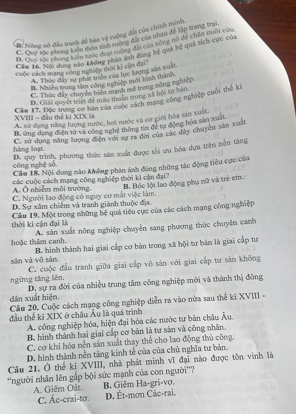 B. Nông nô đấu tranh đề bảo vệ ruộng đất của chính mình.
C. Quý tộc phong kiến thôn tính ruộng đất của nhau để lập trang trại
D. Quý tộc phong kiến tước đoạt ruộng đất của nông nô để chăn nuôi cừu
Câu 16. Nội dung nào không phản ánh đủng hệ quả hệ quả tích cực của
cuộc cách mạng công nghiệp thời kì cận đại?
A. Thúc đầy sự phát triển của lực lượng sản xuất.
B. Nhiều trung tâm công nghiệp mới hình thành.
C. Thúc đầy chuyển biển mạnh mẽ trong nông nghiệp.
D. Giải quyết triệt để mâu thuẫn trong xã hội tư bản.
Câu 17. Đặc trưng cơ bản của cuộc cách mạng công nghiệp cuối thế ki
XVIII - đầu thế ki XIX là
A. sử dụng năng lượng nước, hơi nước và cơ giới hóa sản xuất,
B. ứng dụng điện tử và công nghệ thông tin để tự động hóa sản xuất,
C. sử dụng năng lượng điện với sự ra đời của các dây chuyền sản xuất
D. quy trình, phương thức sản xuất được tối ưu hóa dựa trên nền tảng
hàng loạt.
công nghệ số.
Câu 18. Nội dung nào không phản ánh đúng những tác động tiêu cực của
các cuộc cách mạng công nghiệp thời kì cận đại?
A. Ô nhiễm môi trường.
B. Bóc lột lao động phụ nữ và trẻ em.
C. Người lao động có nguy cơ mất việc làm.
D. Sự xâm chiếm và tranh giành thuộc địa.
Câu 19. Một trong những hệ quả tiêu cực của các cách mạng công nghiệp
thời kì cận đại là
A. sản xuất nông nghiệp chuyển sang phương thức chuyên canh
hoặc thâm canh.
B. hình thành hai giai cấp cơ bản trong xã hội tư bản là giai cấp tư
sản và vô sản.
C. cuộc đấu tranh giữa giai cấp vô sản với giai cấp tư sản không
ngừng tăng lên.
D. sự ra đời của nhiều trung tâm công nghiệp mới và thành thị đông
dân xuất hiện.
Câu 20. Cuộc cách mạng công nghiệp diễn ra vào nửa sau thế ki XVIII -
đầu thế kỉ XIX ở châu Âu là quá trình
A. công nghiệp hóa, hiện đại hóa các nước tư bản châu Âu.
B. hình thành hai giai cấp cơ bản là tư sản và công nhân.
C. cơ khí hóa nền sản xuất thay thế cho lao động thủ công.
D. hình thành nền tảng kinh tế của của chủ nghĩa tư bản.
Câu 21. Ở thế kỉ XVIII, nhà phát minh vĩ đại nào được tôn vinh là
“người nhân lên gấp bội sức mạnh của con người”?
A. Giêm Oát. B. Giêm Ha-gri-vơ.
C. Ác-crai-tơ. D. Ét-mơn Các-rai.