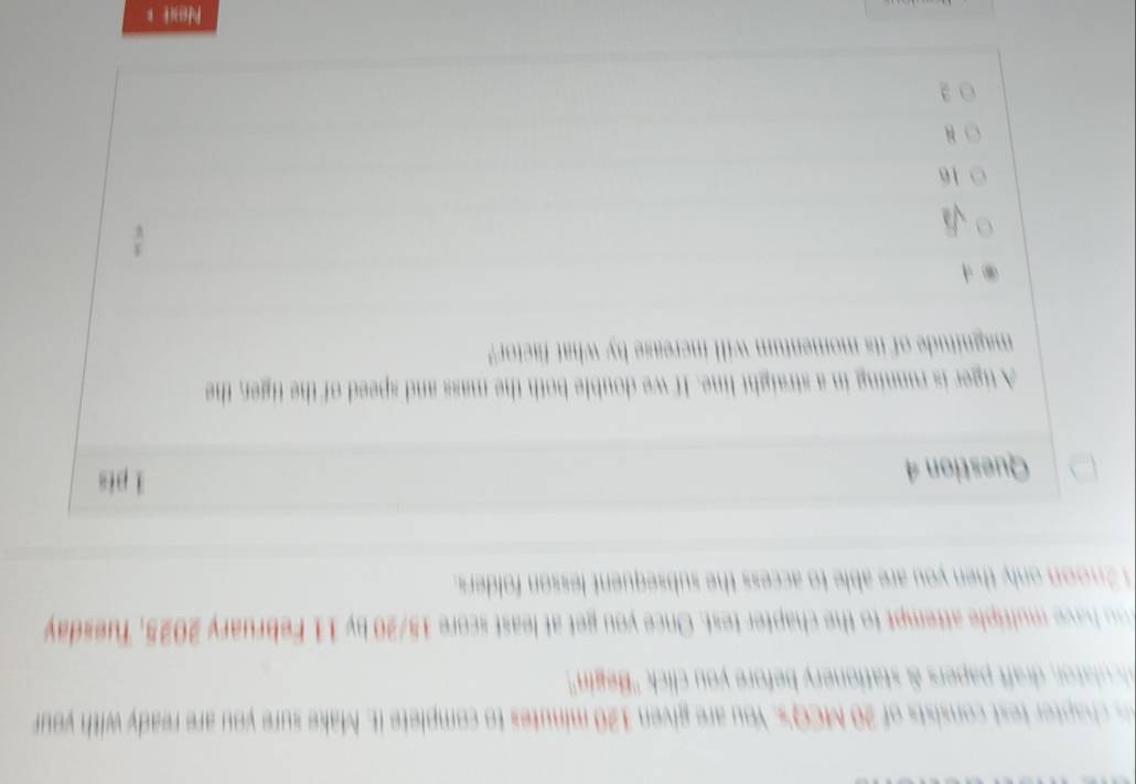 hapter test consists of 20 MCQ's. You are given 120 minutes to complete it. Make sure you are ready with your
cula or t papers & stationery before you click ''Begin''.
u have multiple attempt to the chapter test. Once you get at least score 15/20 by 11 February 2025, Tuesday
2noon only then you are able to access the subsequent lesson folders.
Question 4
i pts
A tiger is running in a straight line. If we double both the mass and speed of the tiger, the
magnitude of its momentum will increase by what factor"
16
3