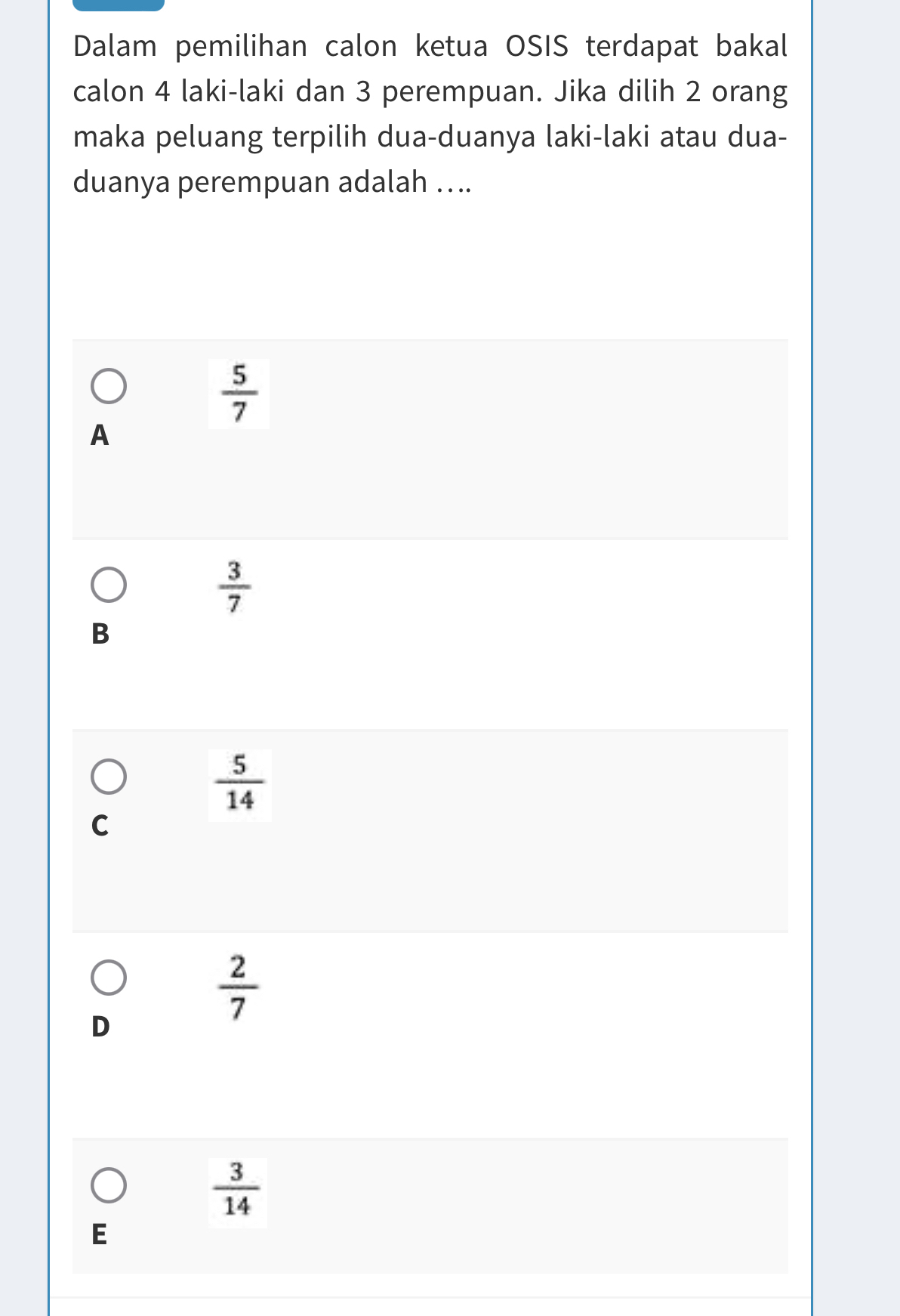 Dalam pemilihan calon ketua OSIS terdapat bakal
calon 4 laki-laki dan 3 perempuan. Jika dilih 2 orang
maka peluang terpilih dua-duanya laki-laki atau dua-
duanya perempuan adalah ....
 5/7 
A
 3/7 
B
 5/14 
C
 2/7 
D
 3/14 
E