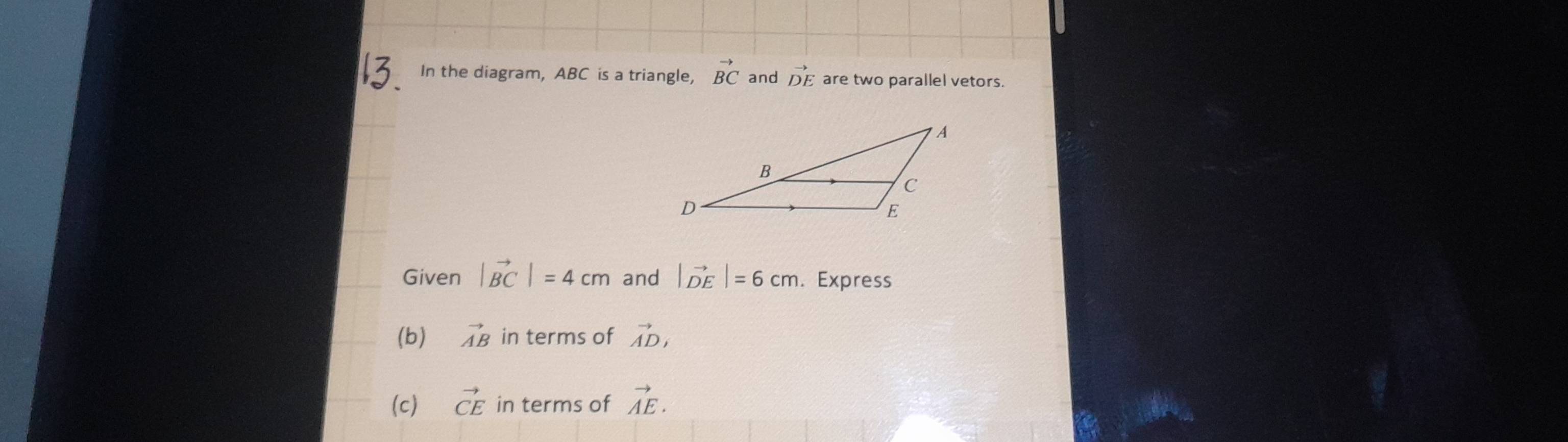 In the diagram, ABC is a triangle, vector BC and vector DE are two parallel vetors. 
Given |vector BC|=4cm and |vector DE|=6cm. Express 
(b) vector AB in terms of vector AD, 
(c) vector CE in terms of vector AE.