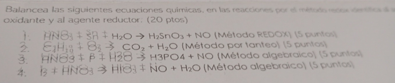 Balancea las siguientes ecuaciones químicas, en las reacciones por el método recox den ttce 
oxidante y al agente reductor. (20 ptos) 
1 . HNO_3+Sn+H_2Oto H_2SnO_3+NO (Método REDOX) (5 puntos) 
2 C_1H_10+O_2to CO_2+H_2O (Método por tanteo) (5 puntos) 
3. HN83+beta +H2Oto H3PO4+NO (Método algebraico) (5 puntos) 
4. I_2+HNO_3to HIB_3+NO+H_2O (Método algebraico) (5 puntos)