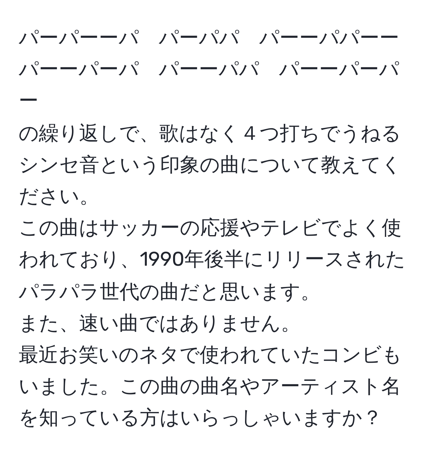 パーパーーパ　パーパパ　パーーパパーー  
パーーパーパ　パーーパパ　パーーパーパー  
の繰り返しで、歌はなく４つ打ちでうねるシンセ音という印象の曲について教えてください。  
この曲はサッカーの応援やテレビでよく使われており、1990年後半にリリースされたパラパラ世代の曲だと思います。  
また、速い曲ではありません。  
最近お笑いのネタで使われていたコンビもいました。この曲の曲名やアーティスト名を知っている方はいらっしゃいますか？